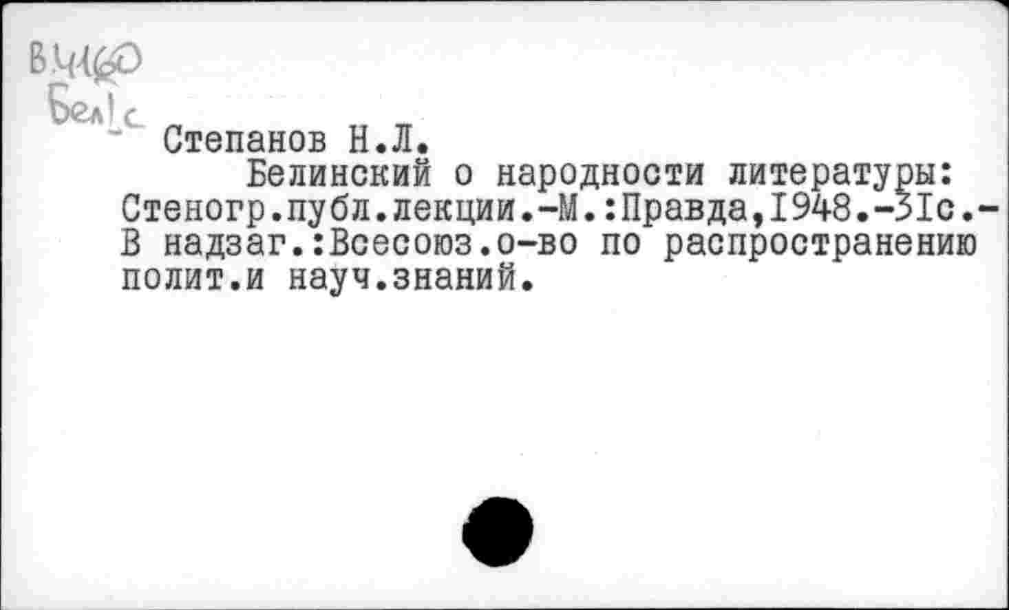 ﻿Белк
■* Степанов Н.Л.
Белинский о народности литературы: Стеногр.публ. лекции.-М.: Правда, 1948.-Яс. В надзаг.:Всесоюз.о-во по распространению полит.и науч.знаний.